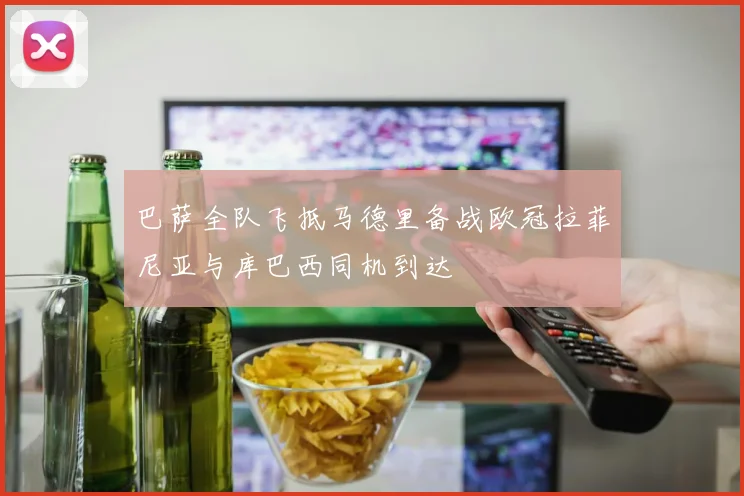 巴萨全队飞抵马德里备战欧冠拉菲尼亚与库巴西同机到达