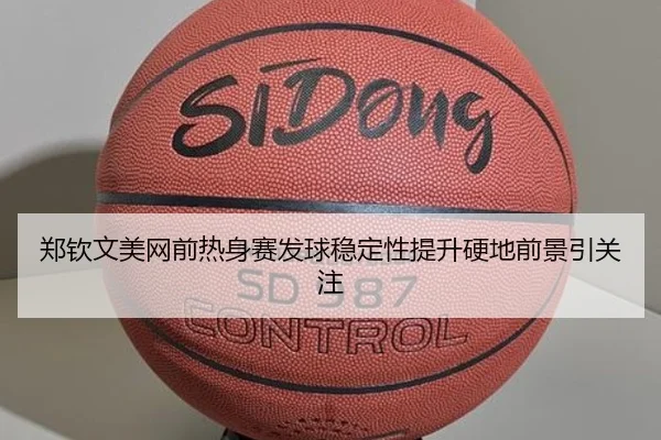 郑钦文美网前热身赛发球稳定性提升硬地前景引关注